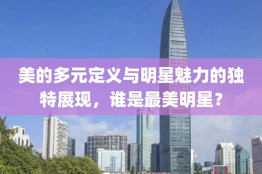 美的多元定义与明星魅力的独特展现，谁是最美明星？