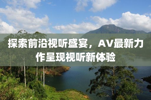 探索前沿视听盛宴，AV最新力作呈现视听新体验