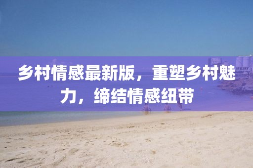 乡村情感最新版，重塑乡村魅力，缔结情感纽带