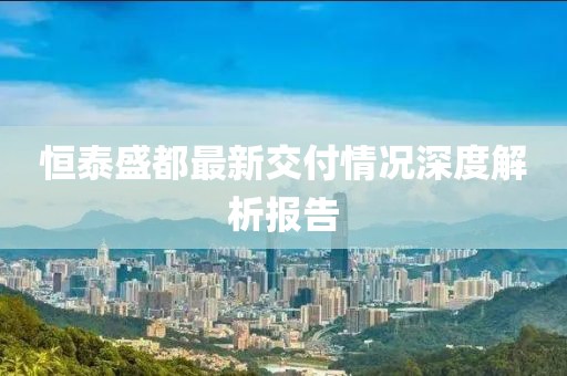 恒泰盛都最新交付情况深度解析报告