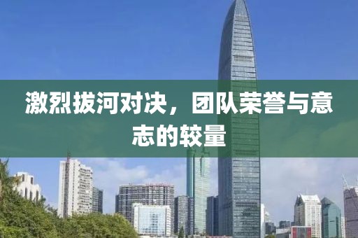 激烈拔河对决，团队荣誉与意志的较量