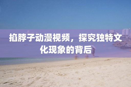 掐脖子动漫视频，探究独特文化现象的背后