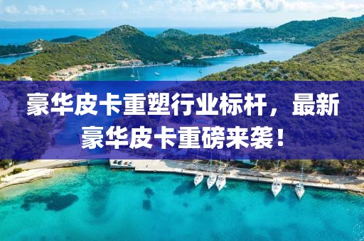 豪华皮卡重塑行业标杆，最新豪华皮卡重磅来袭！