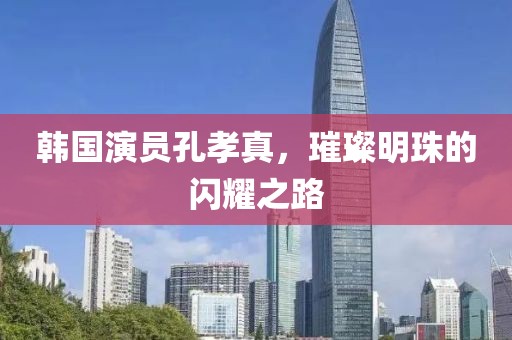 韩国演员孔孝真，璀璨明珠的闪耀之路