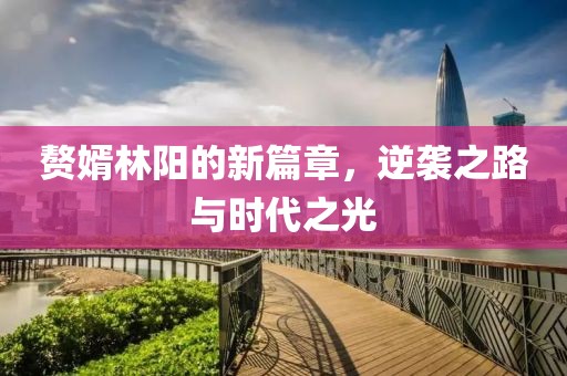 赘婿林阳的新篇章，逆袭之路与时代之光