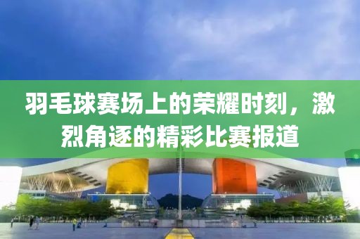 羽毛球赛场上的荣耀时刻，激烈角逐的精彩比赛报道