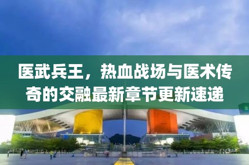 医武兵王，热血战场与医术传奇的交融最新章节更新速递