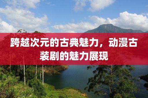 跨越次元的古典魅力，动漫古装剧的魅力展现
