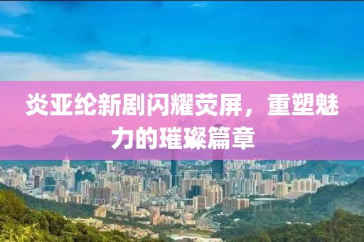 炎亚纶新剧闪耀荧屏，重塑魅力的璀璨篇章