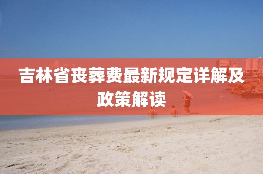 吉林省丧葬费最新规定详解及政策解读