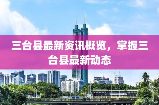 三台县最新资讯概览，掌握三台县最新动态