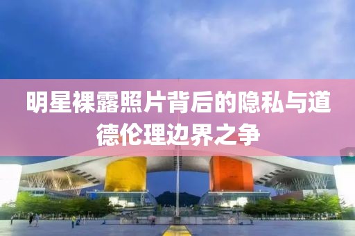 明星裸露照片背后的隐私与道德伦理边界之争