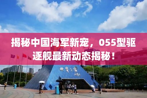 揭秘中国海军新宠，055型驱逐舰最新动态揭秘！