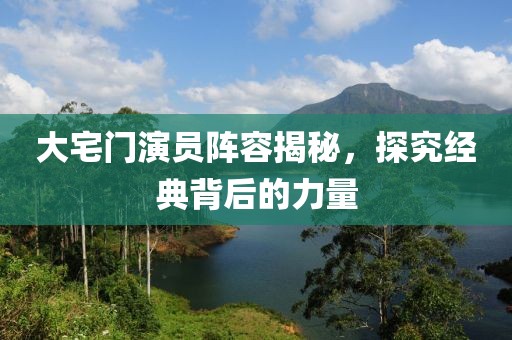 大宅门演员阵容揭秘，探究经典背后的力量
