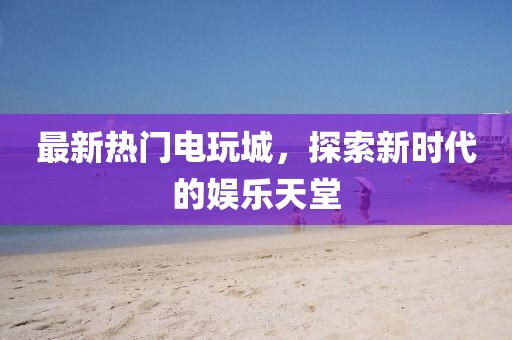 最新热门电玩城，探索新时代的娱乐天堂