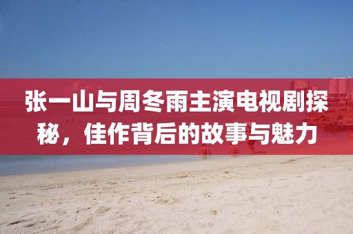 张一山与周冬雨主演电视剧探秘，佳作背后的故事与魅力