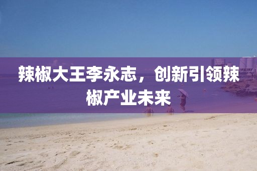 辣椒大王李永志，创新引领辣椒产业未来