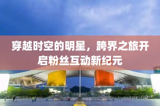 穿越时空的明星，跨界之旅开启粉丝互动新纪元
