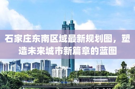 石家庄东南区域最新规划图，塑造未来城市新篇章的蓝图