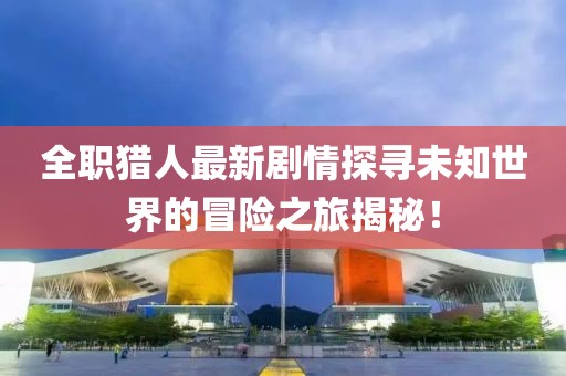 全职猎人最新剧情探寻未知世界的冒险之旅揭秘！