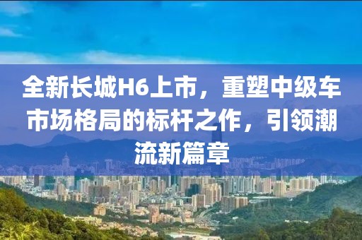 全新长城H6上市，重塑中级车市场格局的标杆之作，引领潮流新篇章