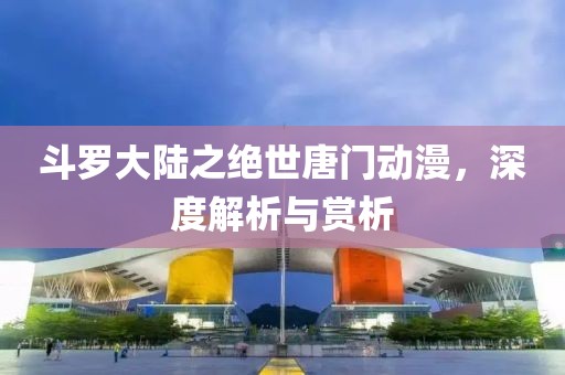 斗罗大陆之绝世唐门动漫，深度解析与赏析