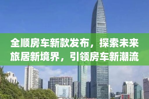 全顺房车新款发布，探索未来旅居新境界，引领房车新潮流