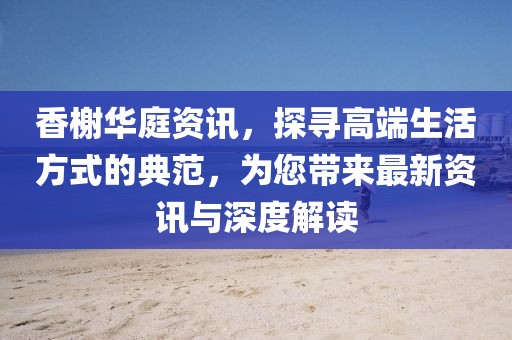 香榭华庭资讯，探寻高端生活方式的典范，为您带来最新资讯与深度解读