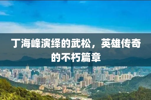 丁海峰演绎的武松，英雄传奇的不朽篇章