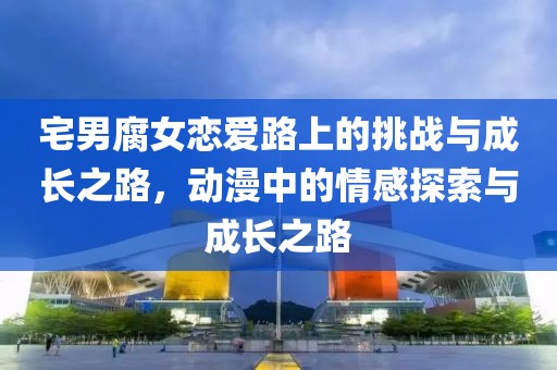宅男腐女恋爱路上的挑战与成长之路，动漫中的情感探索与成长之路
