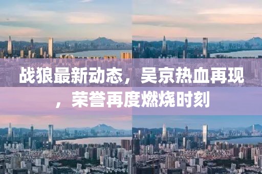 战狼最新动态，吴京热血再现，荣誉再度燃烧时刻