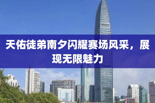 天佑徒弟南夕闪耀赛场风采，展现无限魅力