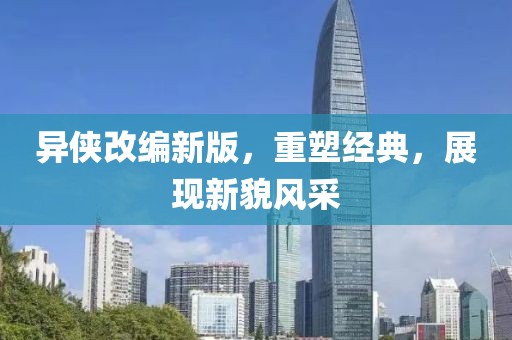 异侠改编新版，重塑经典，展现新貌风采