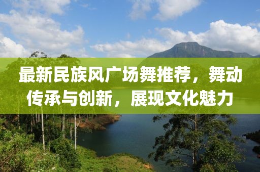 最新民族风广场舞推荐，舞动传承与创新，展现文化魅力