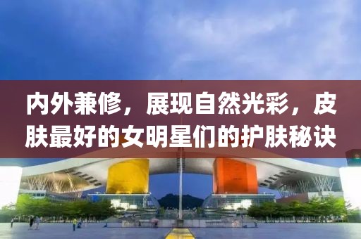 内外兼修，展现自然光彩，皮肤最好的女明星们的护肤秘诀