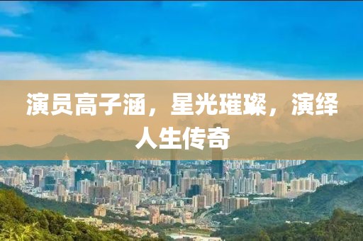 演员高子涵，星光璀璨，演绎人生传奇