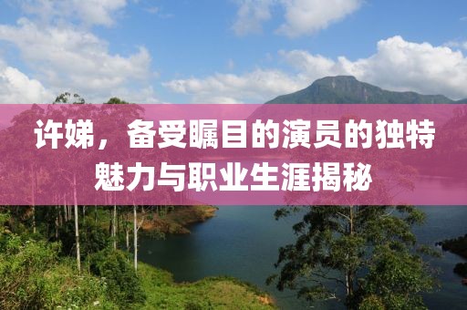 许娣，备受瞩目的演员的独特魅力与职业生涯揭秘