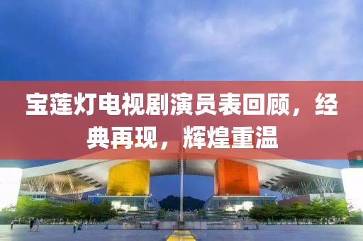 宝莲灯电视剧演员表回顾，经典再现，辉煌重温