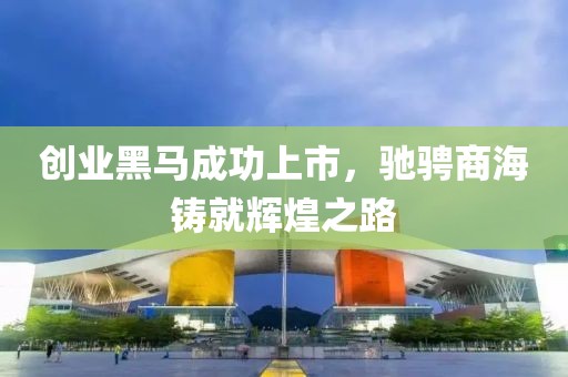 创业黑马成功上市，驰骋商海铸就辉煌之路