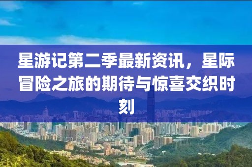 星游记第二季最新资讯，星际冒险之旅的期待与惊喜交织时刻