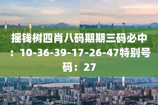 摇钱树四肖八码期期三码必中：10-36-39-17-26-47特别号码：27