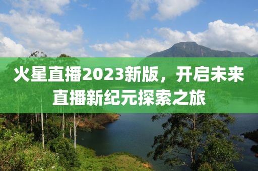 火星直播2023新版，开启未来直播新纪元探索之旅