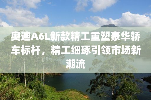 奥迪A6L新款精工重塑豪华轿车标杆，精工细琢引领市场新潮流