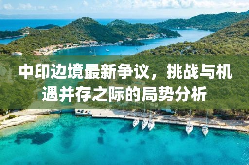 中印边境最新争议，挑战与机遇并存之际的局势分析