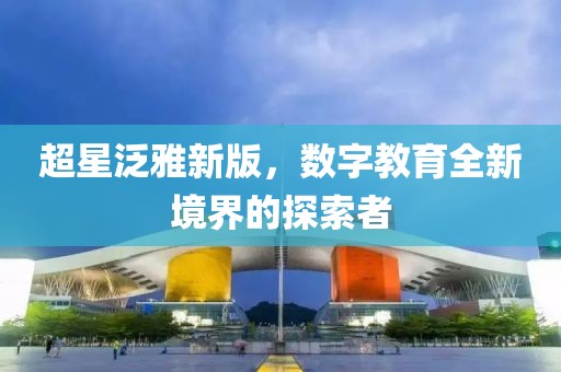 超星泛雅新版，数字教育全新境界的探索者