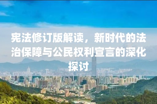 宪法修订版解读，新时代的法治保障与公民权利宣言的深化探讨