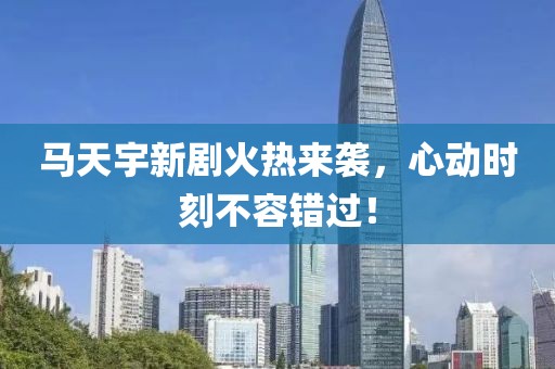 马天宇新剧火热来袭，心动时刻不容错过！