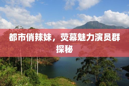 都市俏辣妹，荧幕魅力演员群探秘