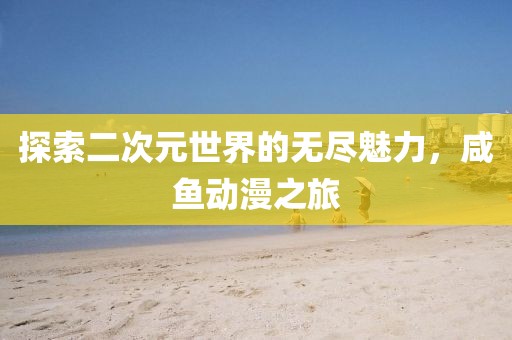探索二次元世界的无尽魅力，咸鱼动漫之旅
