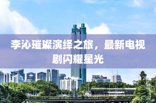李沁璀璨演绎之旅，最新电视剧闪耀星光